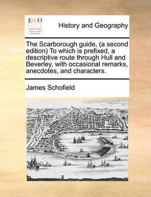 The Scarborough Guide, (a Second Edition) to Which Is Prefixed, a Descriptive Route Through Hull and Beverley, with Occasional Remarks, Anecdotes, and Characters.