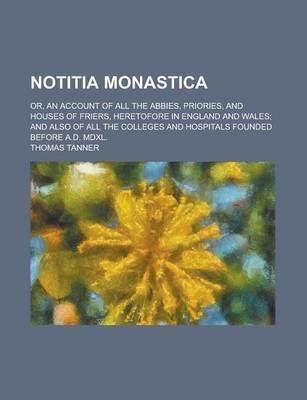 Notitia Monastica; Or, an Account of All the Abbies, Priories, and Houses of Friers, Heretofore in England and Wales; And Also of All the Colleges and